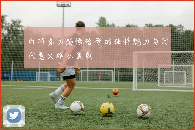 白巧克力感慨哈登的独特魅力与时代意义难以复制