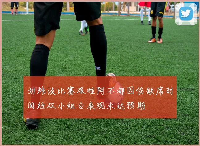 刘炜谈比赛艰难阿不都因伤缺席时间短双小组合表现未达预期