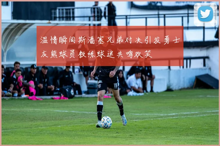 温情瞬间斯潘塞兄弟对决引发勇士灰熊球员教练球迷共鸣欢笑