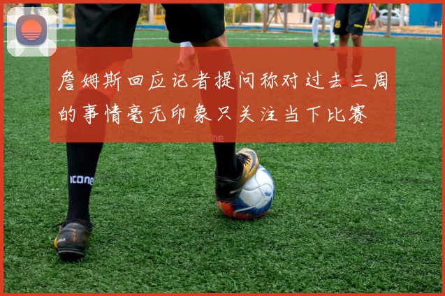 詹姆斯回应记者提问称对过去三周的事情毫无印象只关注当下比赛