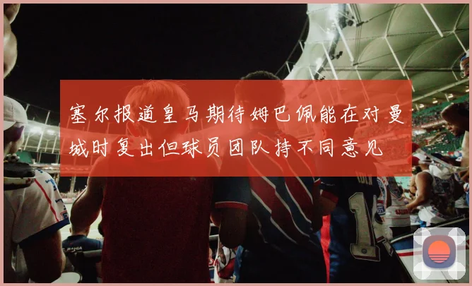 塞尔报道皇马期待姆巴佩能在对曼城时复出但球员团队持不同意见