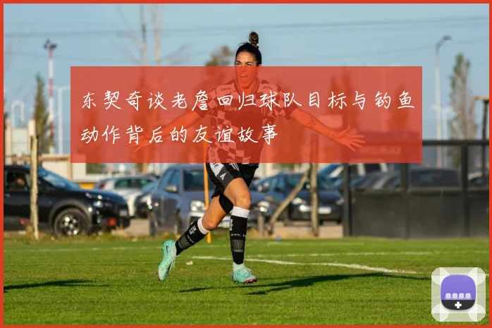 东契奇谈老詹回归球队目标与钓鱼动作背后的友谊故事