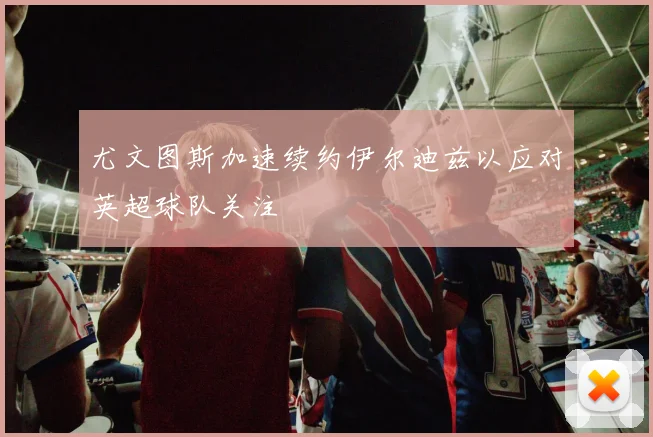 尤文图斯加速续约伊尔迪兹以应对英超球队关注