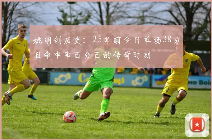 姚明创历史：25年前今日单场38分且命中率百分百的传奇时刻