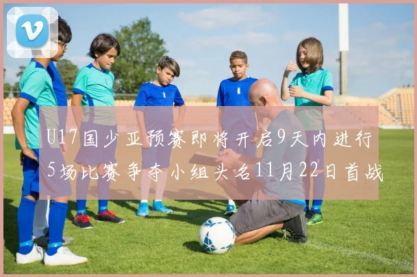 U17国少亚预赛即将开启9天内进行5场比赛争夺小组头名11月22日首战巴林