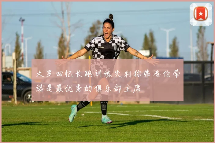 大罗回忆长跑训练失利称弗洛伦蒂诺是最优秀的俱乐部主席