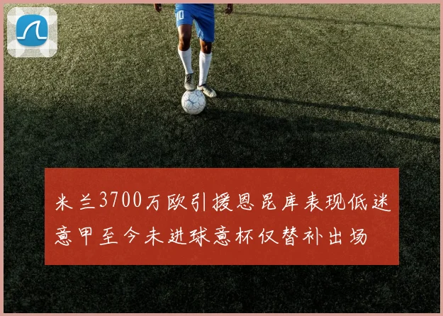 米兰3700万欧引援恩昆库表现低迷意甲至今未进球意杯仅替补出场