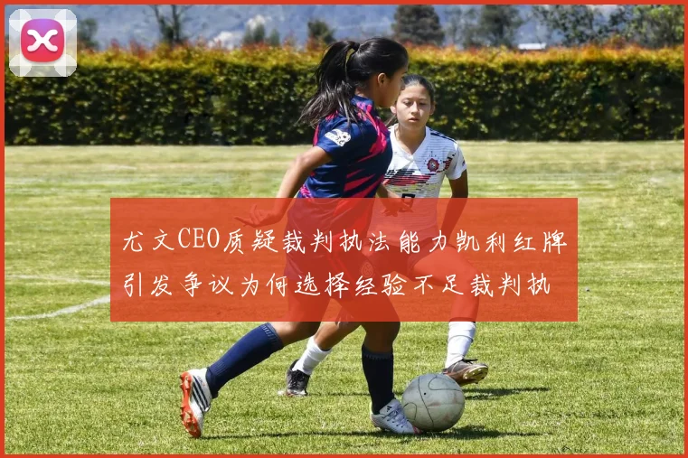 尤文CEO质疑裁判执法能力凯利红牌引发争议为何选择经验不足裁判执法欧冠比赛