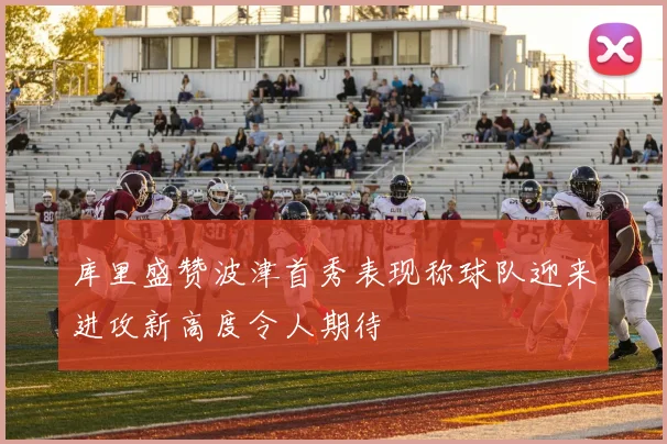 库里盛赞波津首秀表现称球队迎来进攻新高度令人期待