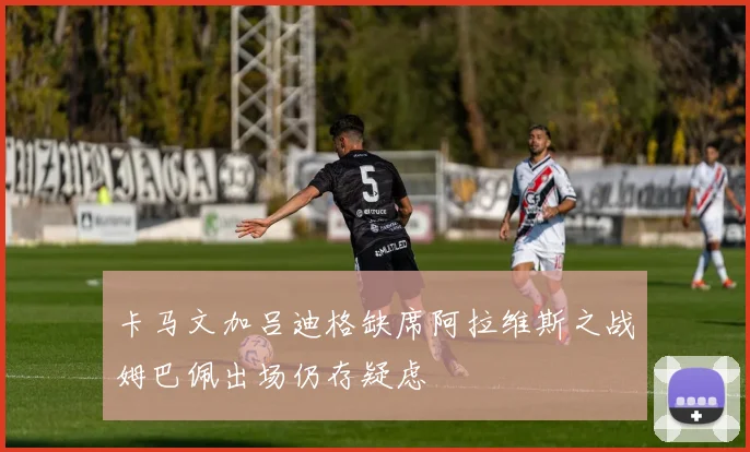 卡马文加吕迪格缺席阿拉维斯之战姆巴佩出场仍存疑虑