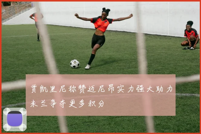 贾凯里尼称赞迈尼昂实力强大助力米兰争夺更多积分