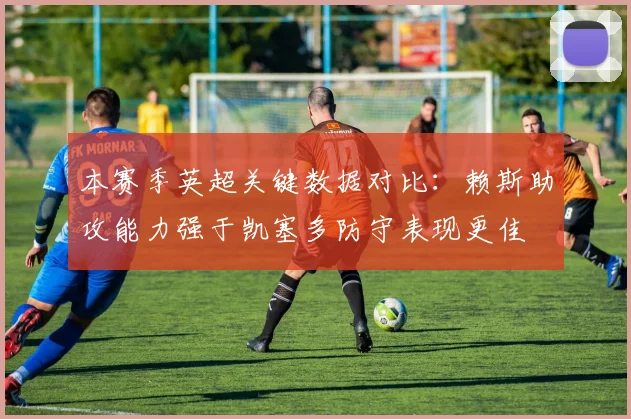 本赛季英超关键数据对比：赖斯助攻能力强于凯塞多防守表现更佳