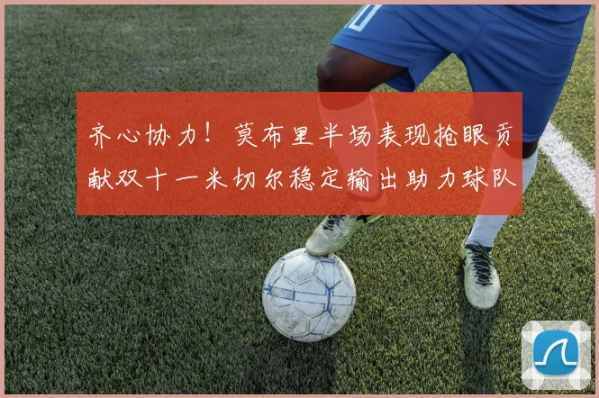 齐心协力！莫布里半场表现抢眼贡献双十一米切尔稳定输出助力球队争胜