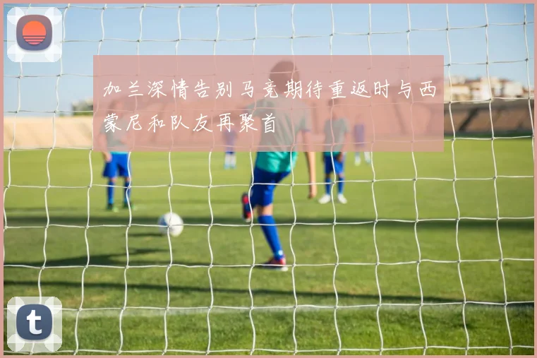 加兰深情告别马竞期待重返时与西蒙尼和队友再聚首