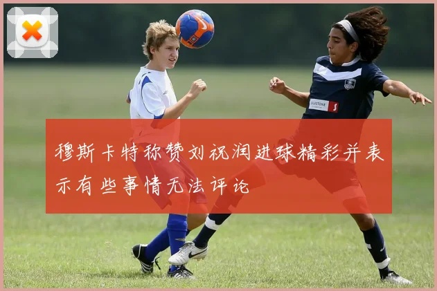 穆斯卡特称赞刘祝润进球精彩并表示有些事情无法评论