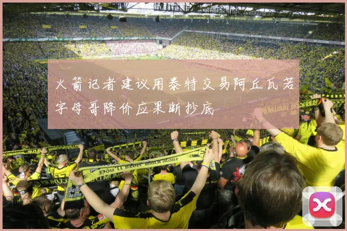 火箭记者建议用泰特交易阿丘瓦若字母哥降价应果断抄底