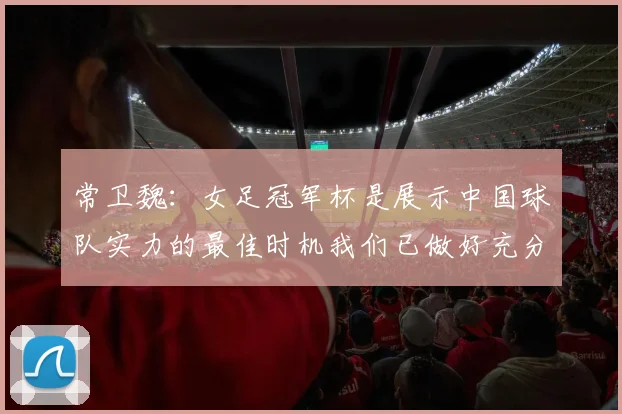 常卫魏：女足冠军杯是展示中国球队实力的最佳时机我们已做好充分准备
