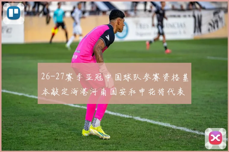 26-27赛季亚冠中国球队参赛资格基本敲定海港河南国安和申花将代表中国出战